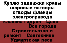 Куплю задвижки краны шаровые затворы отводы фланцы электропривода клапана гидран › Цена ­ 1 500 000 - Все города Строительство и ремонт » Сантехника   . Удмуртская респ.,Глазов г.